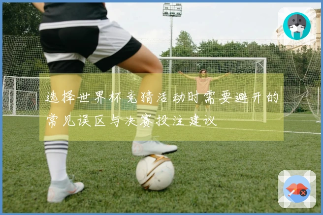 选择世界杯竞猜活动时需要避开的常见误区与决赛投注建议