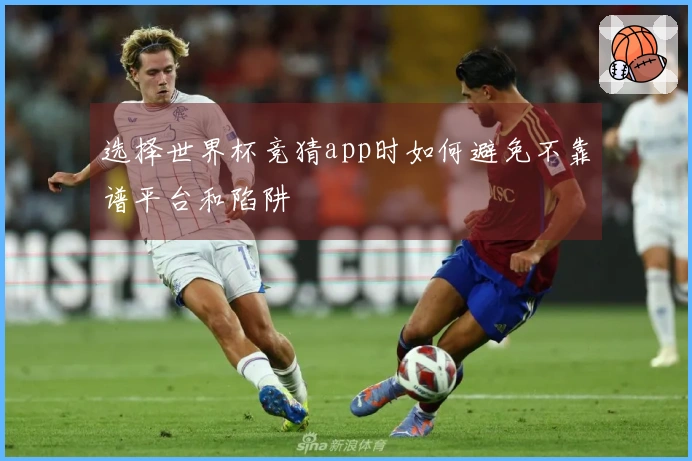 选择世界杯竞猜app时如何避免不靠谱平台和陷阱