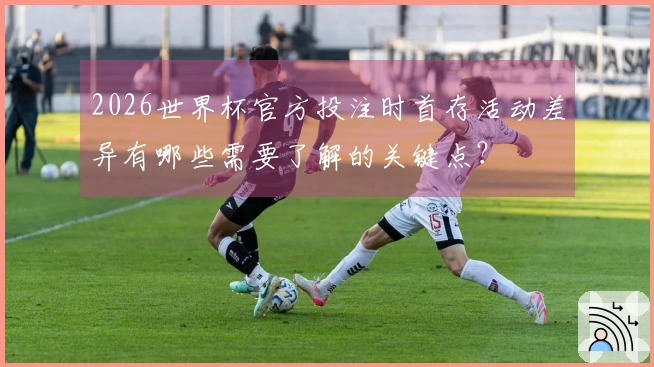 2026世界杯官方投注时首存活动差异有哪些需要了解的关键点？